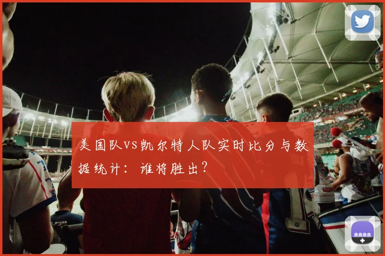 美国队vs凯尔特人队实时比分与数据统计：谁将胜出？