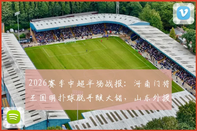 2026赛季中超半场战报：河南门将王国明扑球脱手酿大错，山东外援卡扎伊什维利抓住机会破门，山东泰山1-0领先河南