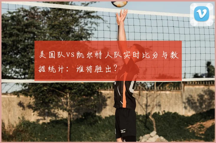 美国队vs凯尔特人队实时比分与数据统计：谁将胜出？