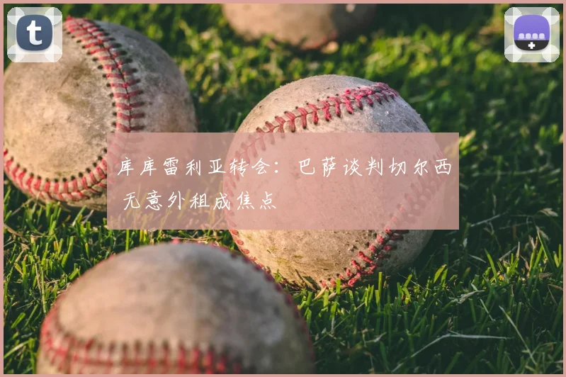 库库雷利亚转会：巴萨谈判切尔西 无意外租成焦点