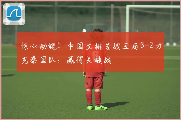 惊心动魄！中国女排苦战五局3-2力克泰国队，赢得关键战