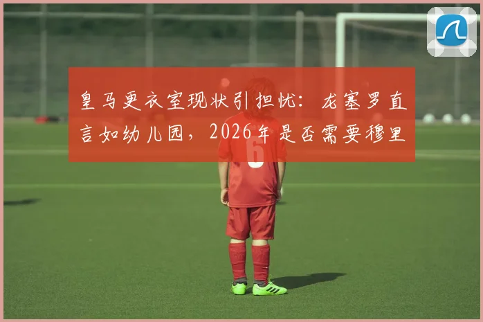 皇马更衣室现状引担忧:龙塞罗直言如幼儿园,2026年是否需要穆里尼奥铁腕坐镇深度分析