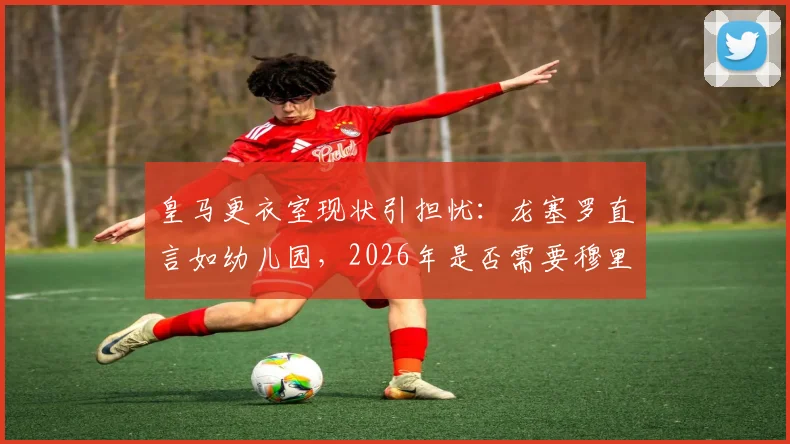 皇马更衣室现状引担忧：龙塞罗直言如幼儿园，2026年是否需要穆里尼奥铁腕坐镇深度分析