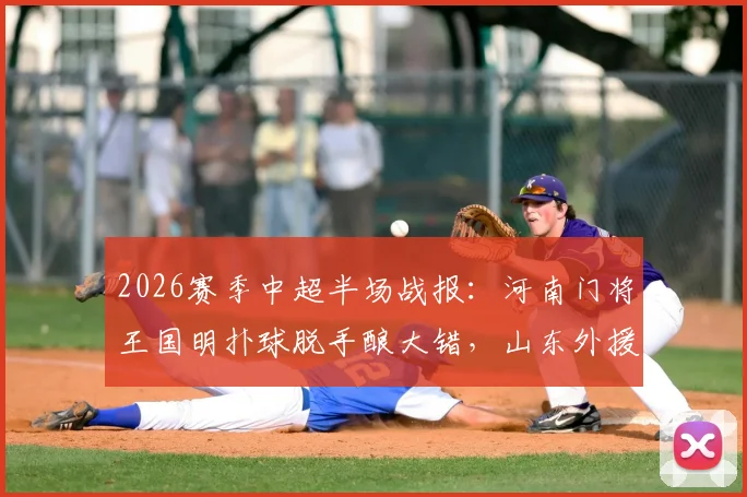 2026赛季中超半场战报:河南门将王国明扑球脱手酿大错,山东外援卡扎伊什维利抓住机会破门,山东泰山1-0领先河南